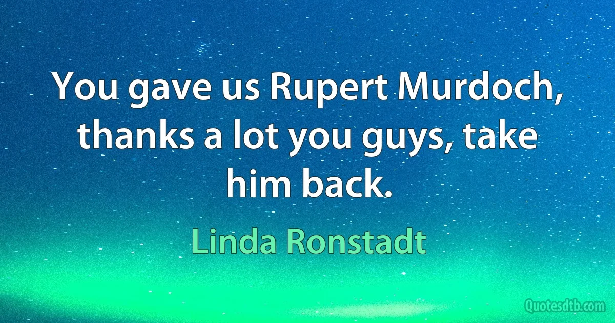 You gave us Rupert Murdoch, thanks a lot you guys, take him back. (Linda Ronstadt)