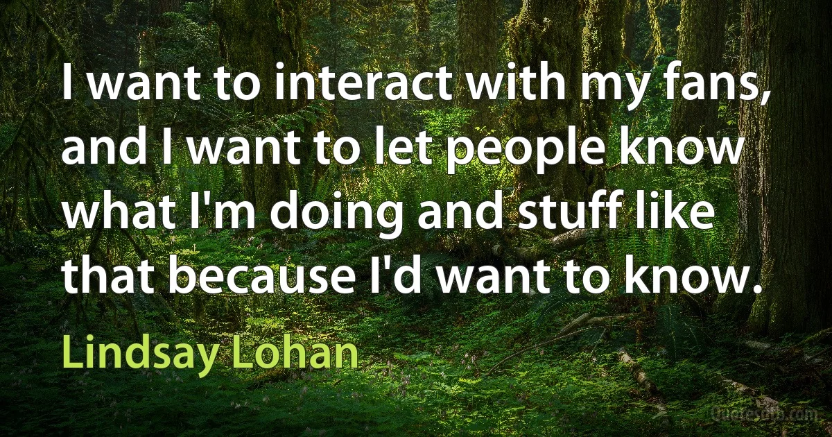 I want to interact with my fans, and I want to let people know what I'm doing and stuff like that because I'd want to know. (Lindsay Lohan)