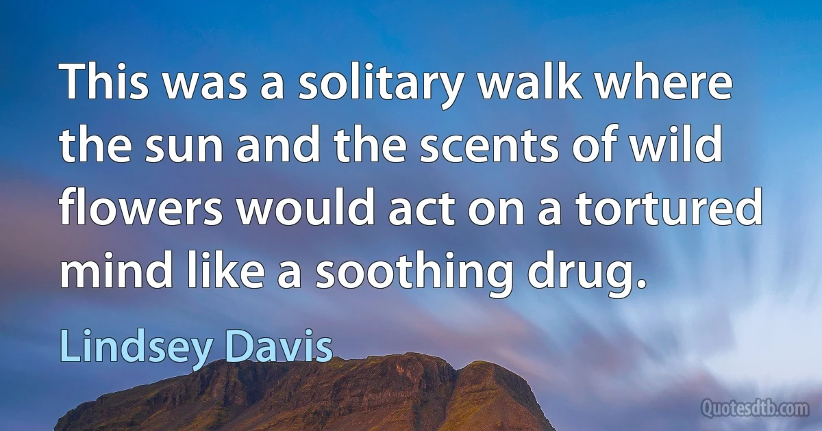 This was a solitary walk where the sun and the scents of wild flowers would act on a tortured mind like a soothing drug. (Lindsey Davis)