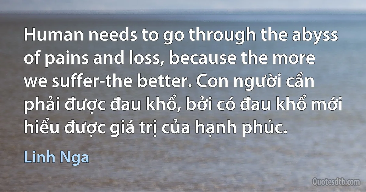 Human needs to go through the abyss of pains and loss, because the more we suffer-the better. Con người cần phải được đau khổ, bởi có đau khổ mới hiểu được giá trị của hạnh phúc. (Linh Nga)