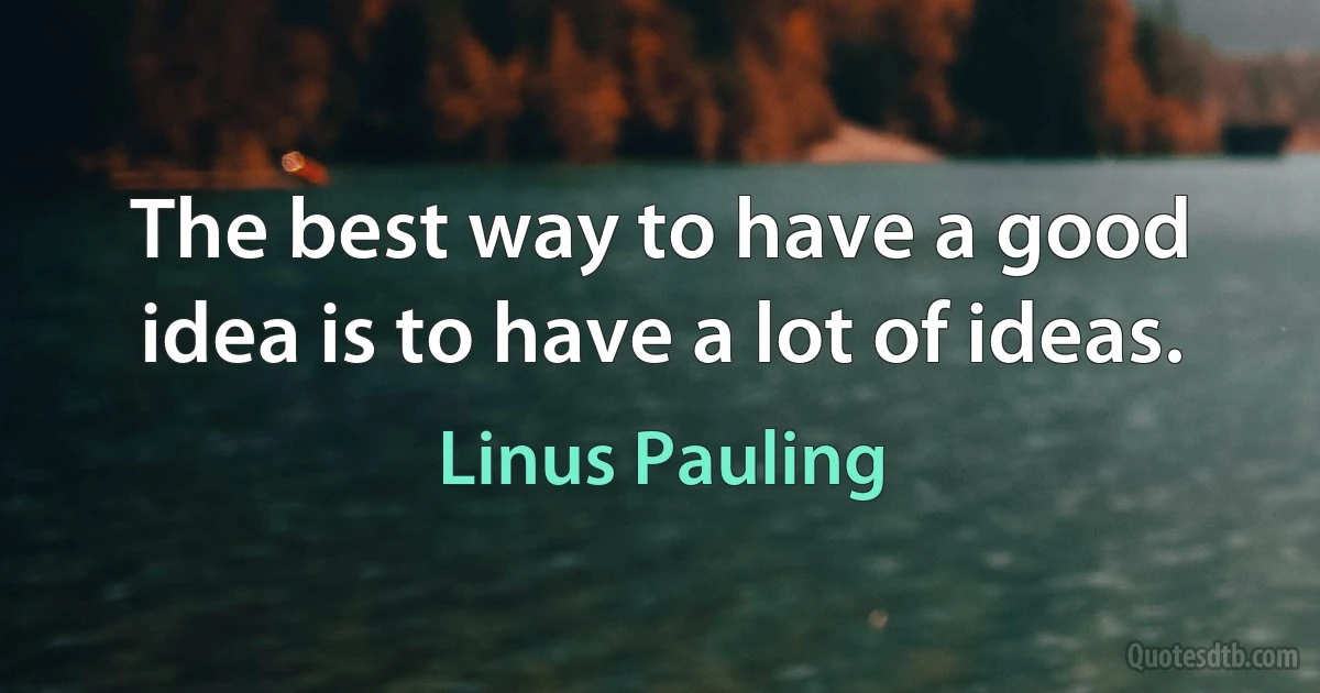 The best way to have a good idea is to have a lot of ideas. (Linus Pauling)