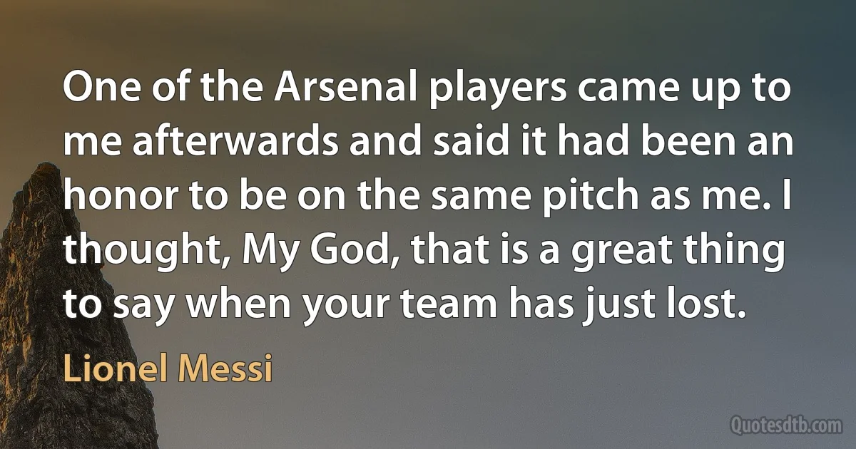 One of the Arsenal players came up to me afterwards and said it had been an honor to be on the same pitch as me. I thought, My God, that is a great thing to say when your team has just lost. (Lionel Messi)