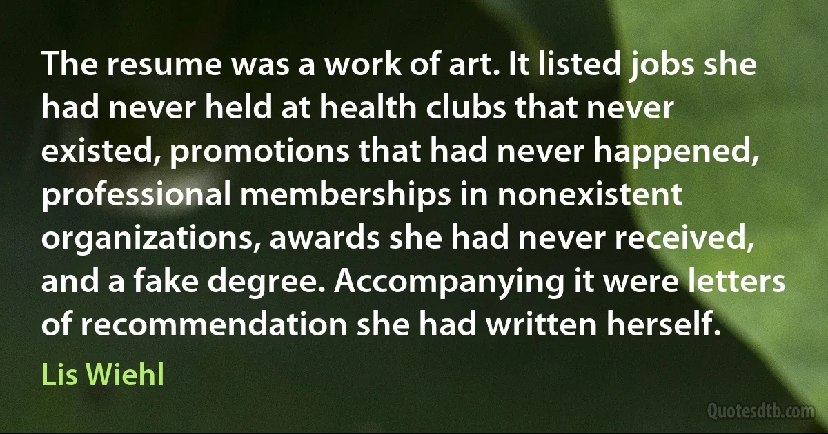 The resume was a work of art. It listed jobs she had never held at health clubs that never existed, promotions that had never happened, professional memberships in nonexistent organizations, awards she had never received, and a fake degree. Accompanying it were letters of recommendation she had written herself. (Lis Wiehl)