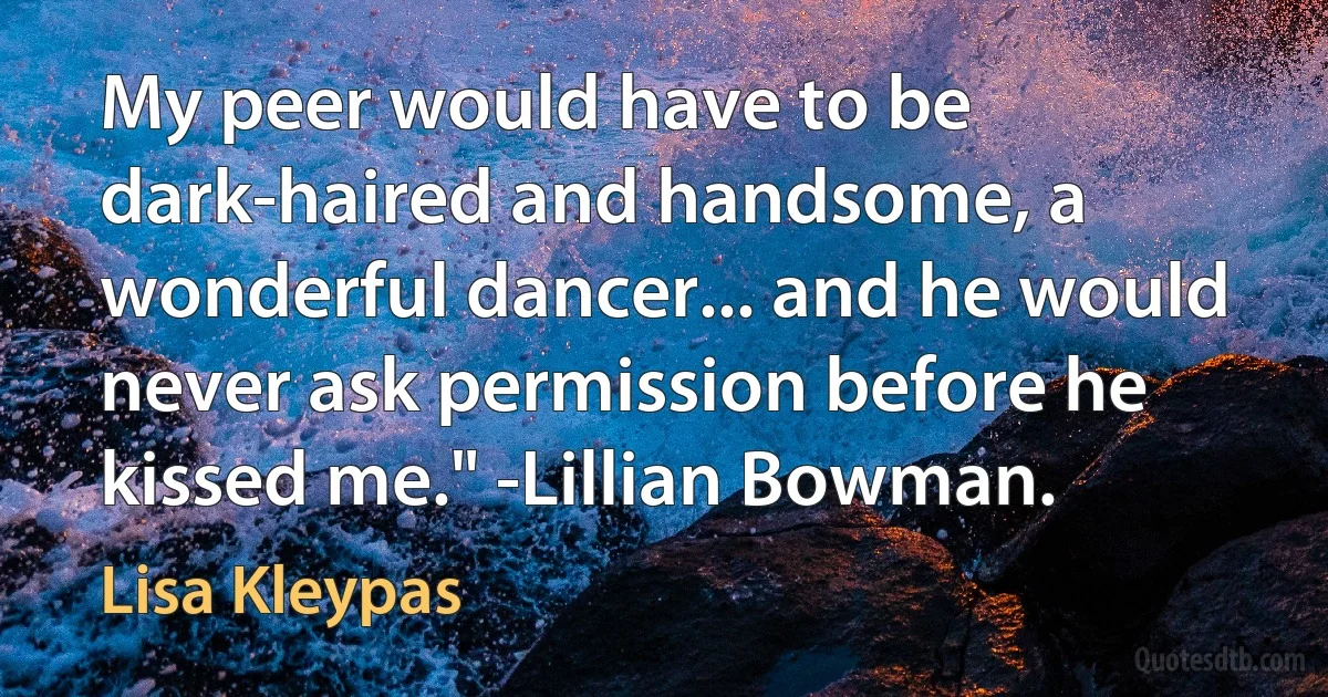 My peer would have to be dark-haired and handsome, a wonderful dancer... and he would never ask permission before he kissed me." -Lillian Bowman. (Lisa Kleypas)