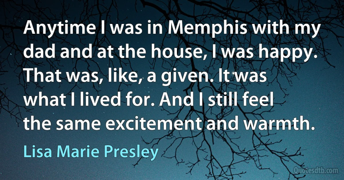 Anytime I was in Memphis with my dad and at the house, I was happy. That was, like, a given. It was what I lived for. And I still feel the same excitement and warmth. (Lisa Marie Presley)