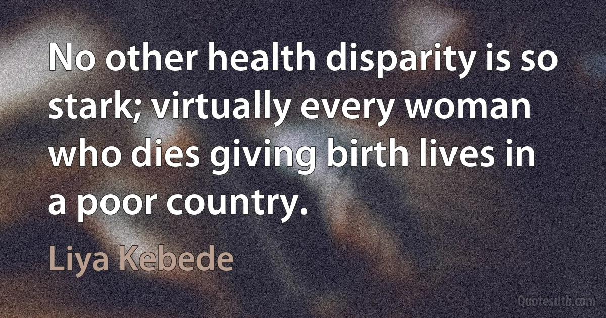 No other health disparity is so stark; virtually every woman who dies giving birth lives in a poor country. (Liya Kebede)