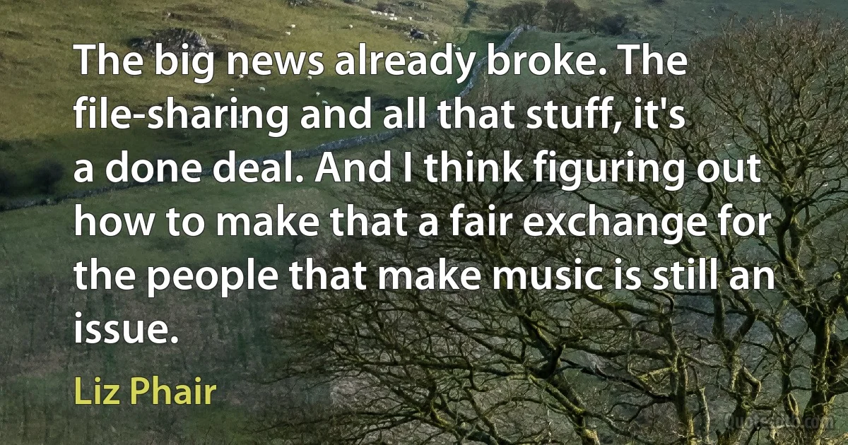 The big news already broke. The file-sharing and all that stuff, it's a done deal. And I think figuring out how to make that a fair exchange for the people that make music is still an issue. (Liz Phair)