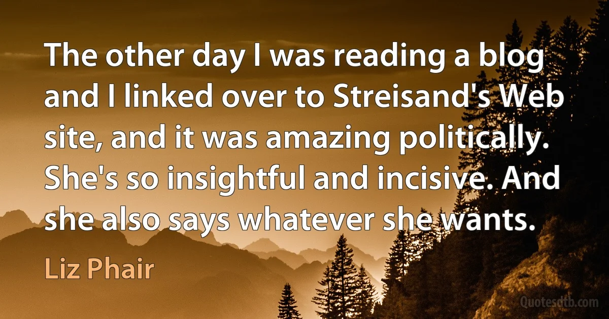 The other day I was reading a blog and I linked over to Streisand's Web site, and it was amazing politically. She's so insightful and incisive. And she also says whatever she wants. (Liz Phair)