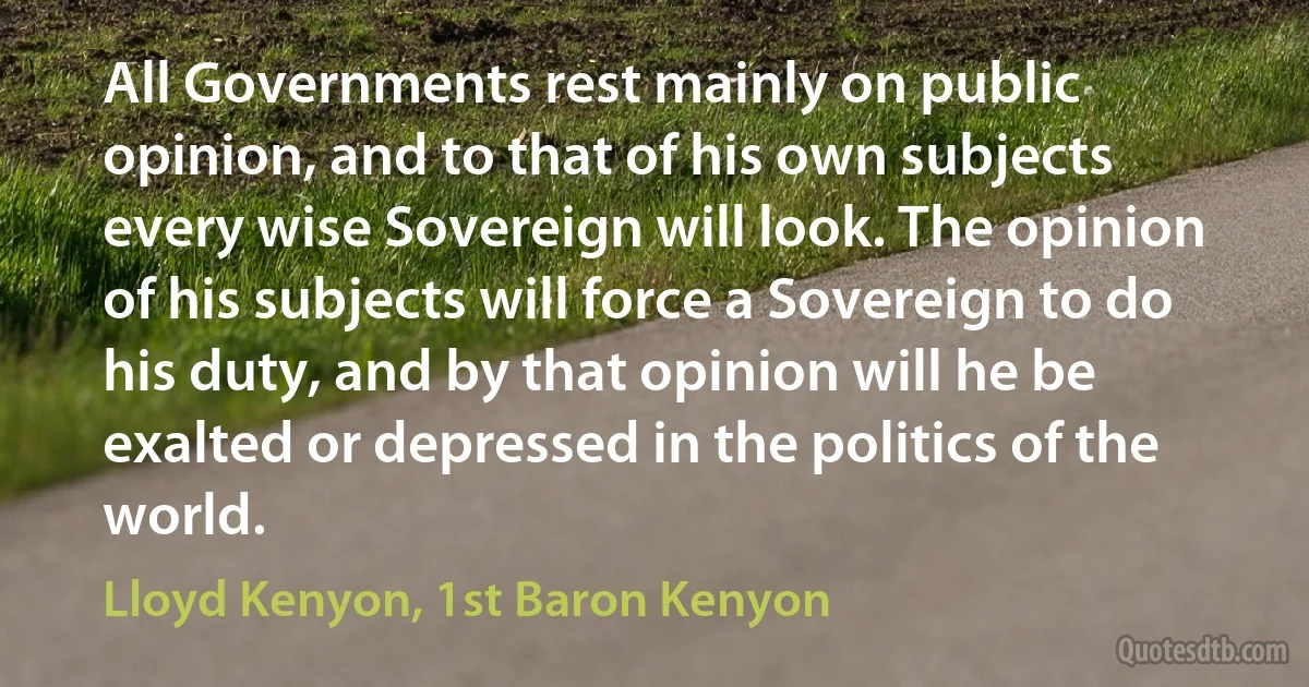 All Governments rest mainly on public opinion, and to that of his own subjects every wise Sovereign will look. The opinion of his subjects will force a Sovereign to do his duty, and by that opinion will he be exalted or depressed in the politics of the world. (Lloyd Kenyon, 1st Baron Kenyon)