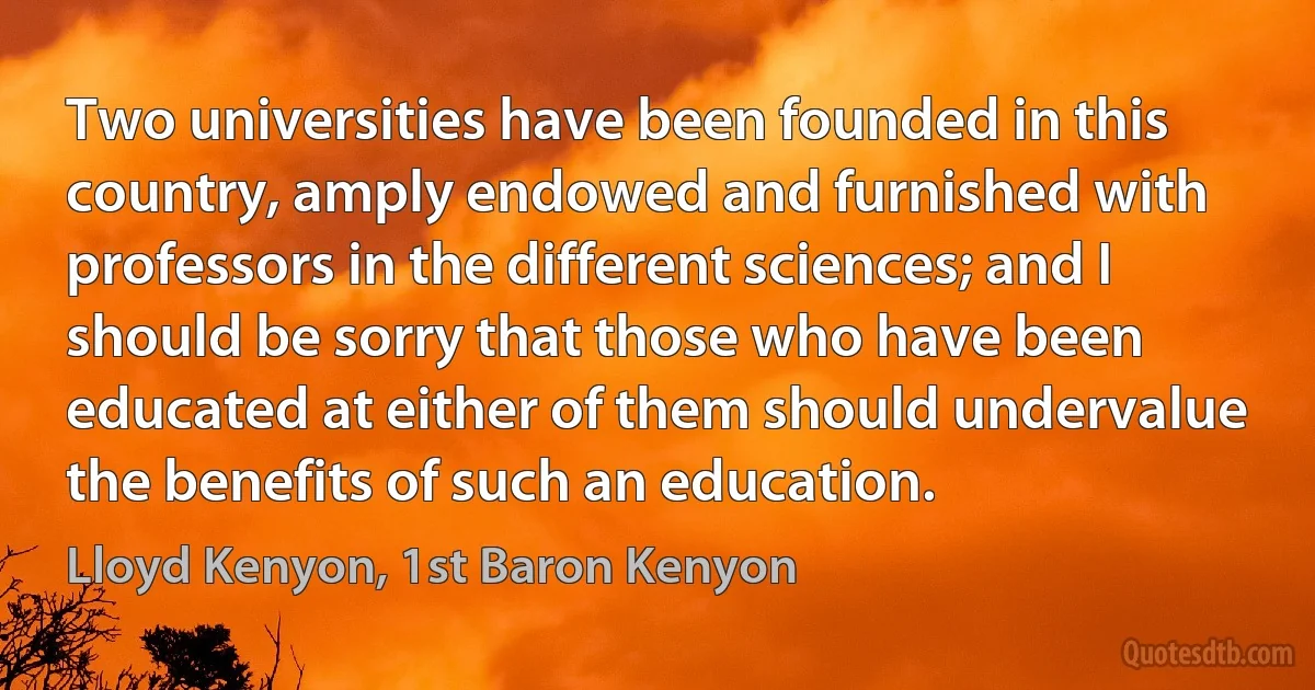 Two universities have been founded in this country, amply endowed and furnished with professors in the different sciences; and I should be sorry that those who have been educated at either of them should undervalue the benefits of such an education. (Lloyd Kenyon, 1st Baron Kenyon)