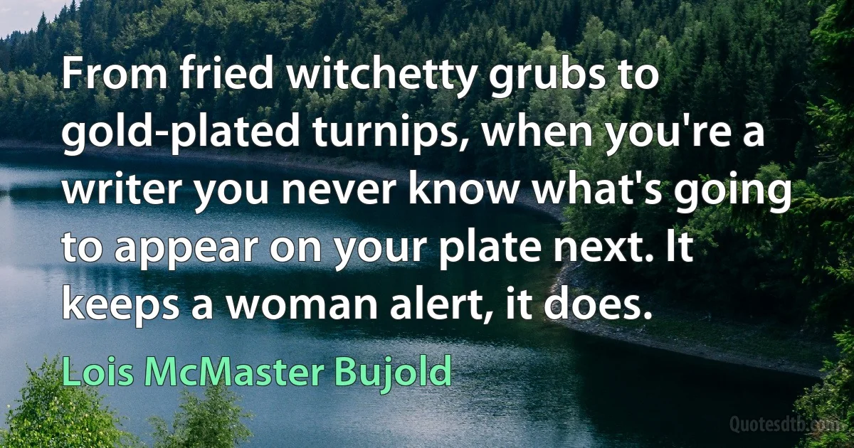 From fried witchetty grubs to gold-plated turnips, when you're a writer you never know what's going to appear on your plate next. It keeps a woman alert, it does. (Lois McMaster Bujold)