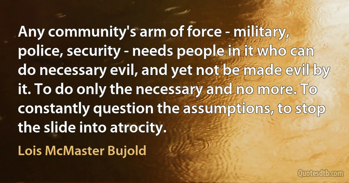 Any community's arm of force - military, police, security - needs people in it who can do necessary evil, and yet not be made evil by it. To do only the necessary and no more. To constantly question the assumptions, to stop the slide into atrocity. (Lois McMaster Bujold)