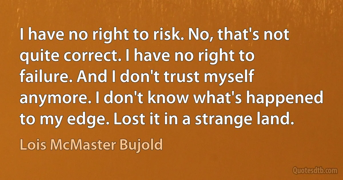 I have no right to risk. No, that's not quite correct. I have no right to failure. And I don't trust myself anymore. I don't know what's happened to my edge. Lost it in a strange land. (Lois McMaster Bujold)