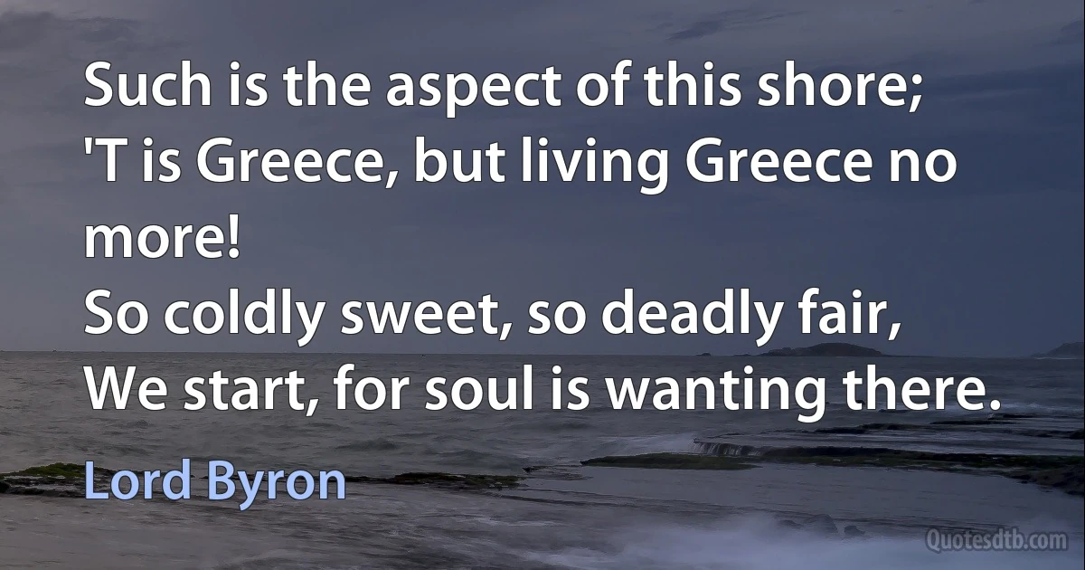 Such is the aspect of this shore;
'T is Greece, but living Greece no more!
So coldly sweet, so deadly fair,
We start, for soul is wanting there. (Lord Byron)