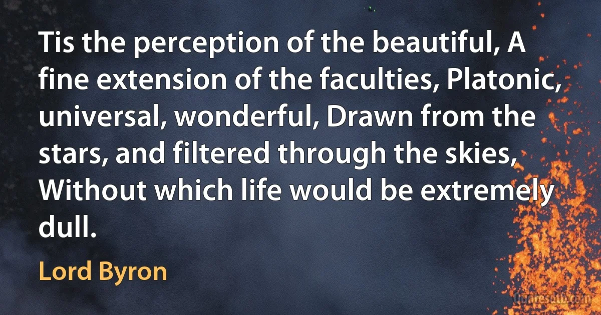 Tis the perception of the beautiful, A fine extension of the faculties, Platonic, universal, wonderful, Drawn from the stars, and filtered through the skies, Without which life would be extremely dull. (Lord Byron)