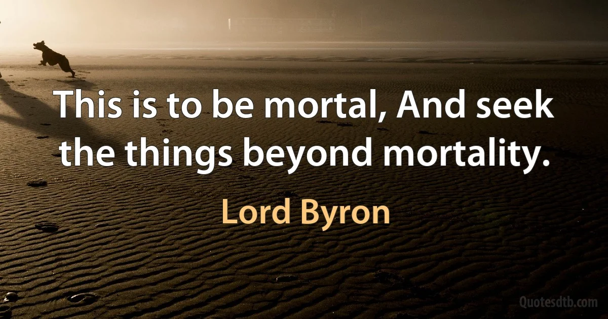 This is to be mortal, And seek the things beyond mortality. (Lord Byron)