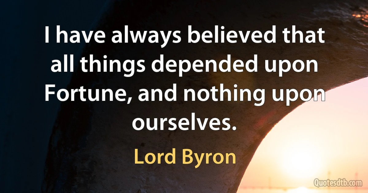 I have always believed that all things depended upon Fortune, and nothing upon ourselves. (Lord Byron)