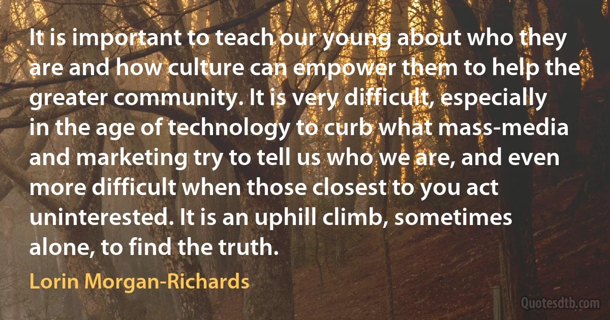 It is important to teach our young about who they are and how culture can empower them to help the greater community. It is very difficult, especially in the age of technology to curb what mass-media and marketing try to tell us who we are, and even more difficult when those closest to you act uninterested. It is an uphill climb, sometimes alone, to find the truth. (Lorin Morgan-Richards)