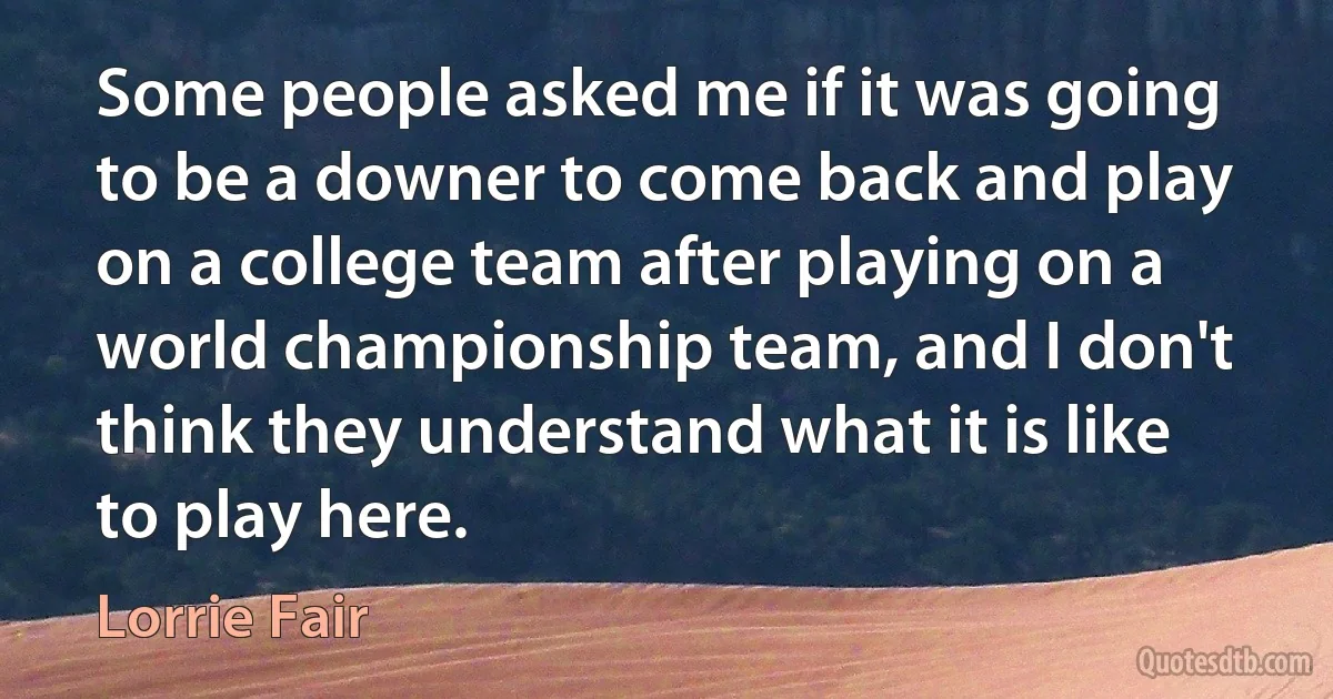 Some people asked me if it was going to be a downer to come back and play on a college team after playing on a world championship team, and I don't think they understand what it is like to play here. (Lorrie Fair)