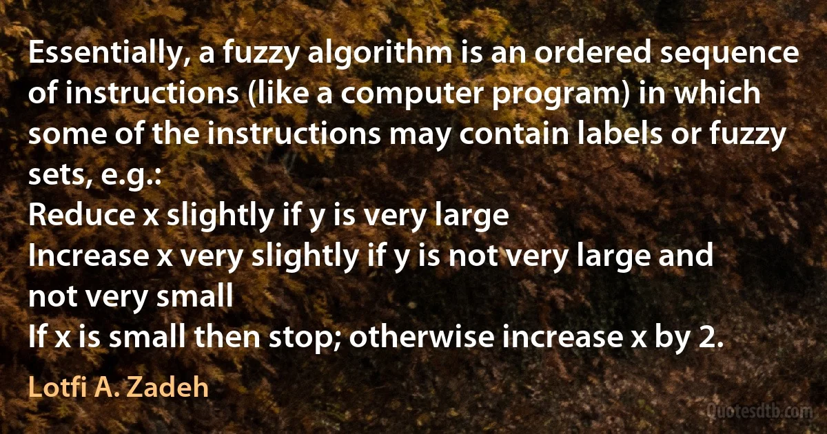 Essentially, a fuzzy algorithm is an ordered sequence of instructions (like a computer program) in which some of the instructions may contain labels or fuzzy sets, e.g.:
Reduce x slightly if y is very large
Increase x very slightly if y is not very large and not very small
If x is small then stop; otherwise increase x by 2. (Lotfi A. Zadeh)