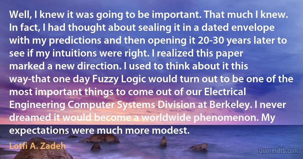 Well, I knew it was going to be important. That much I knew. In fact, I had thought about sealing it in a dated envelope with my predictions and then opening it 20-30 years later to see if my intuitions were right. I realized this paper marked a new direction. I used to think about it this way-that one day Fuzzy Logic would turn out to be one of the most important things to come out of our Electrical Engineering Computer Systems Division at Berkeley. I never dreamed it would become a worldwide phenomenon. My expectations were much more modest. (Lotfi A. Zadeh)