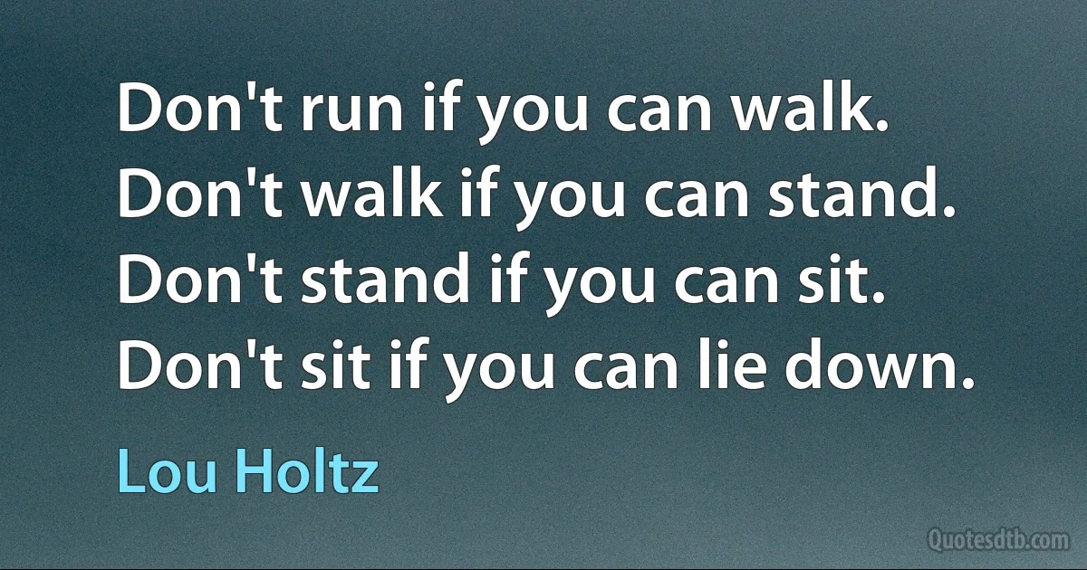 Don't run if you can walk. Don't walk if you can stand. Don't stand if you can sit. Don't sit if you can lie down. (Lou Holtz)