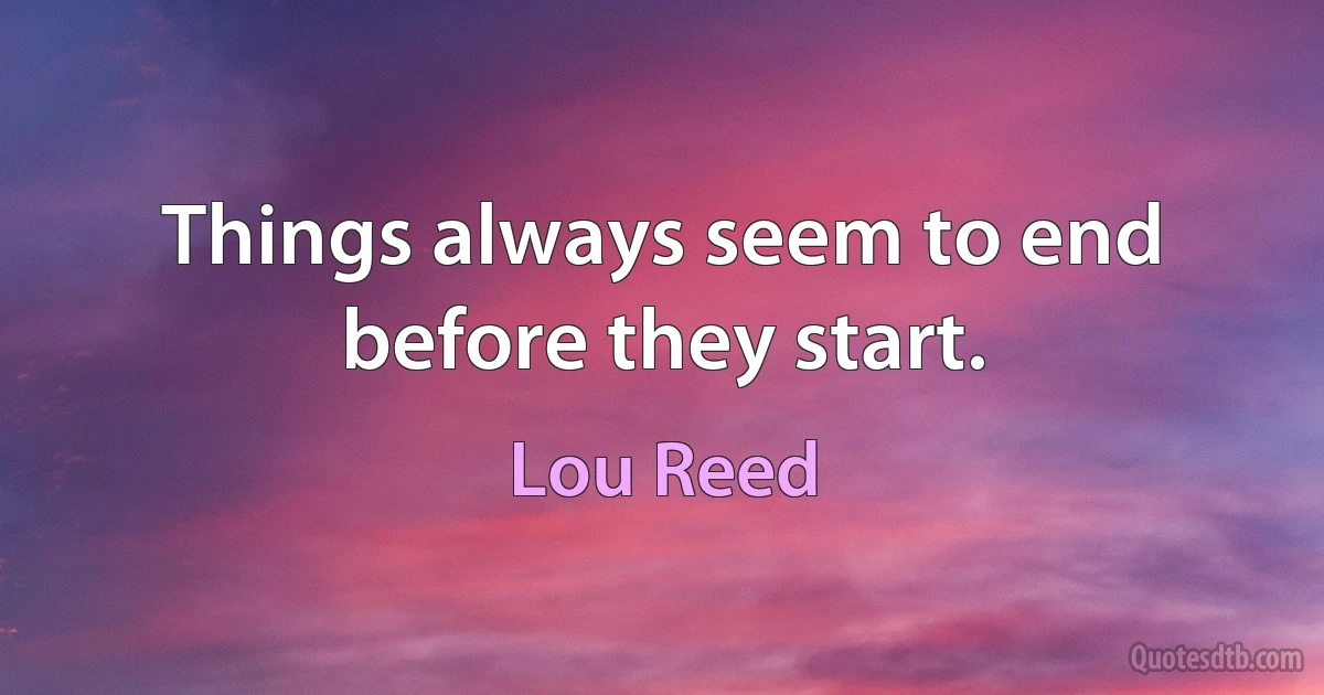 Things always seem to end before they start. (Lou Reed)