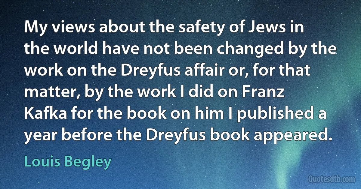 My views about the safety of Jews in the world have not been changed by the work on the Dreyfus affair or, for that matter, by the work I did on Franz Kafka for the book on him I published a year before the Dreyfus book appeared. (Louis Begley)