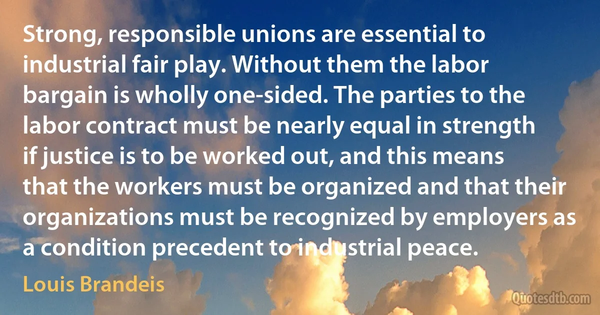 Strong, responsible unions are essential to industrial fair play. Without them the labor bargain is wholly one-sided. The parties to the labor contract must be nearly equal in strength if justice is to be worked out, and this means that the workers must be organized and that their organizations must be recognized by employers as a condition precedent to industrial peace. (Louis Brandeis)