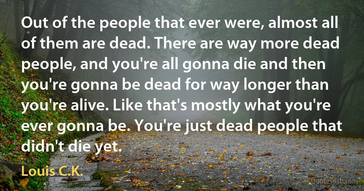 Out of the people that ever were, almost all of them are dead. There are way more dead people, and you're all gonna die and then you're gonna be dead for way longer than you're alive. Like that's mostly what you're ever gonna be. You're just dead people that didn't die yet. (Louis C.K.)