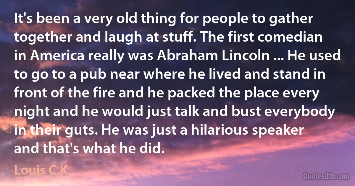 It's been a very old thing for people to gather together and laugh at stuff. The first comedian in America really was Abraham Lincoln ... He used to go to a pub near where he lived and stand in front of the fire and he packed the place every night and he would just talk and bust everybody in their guts. He was just a hilarious speaker and that's what he did. (Louis C.K.)