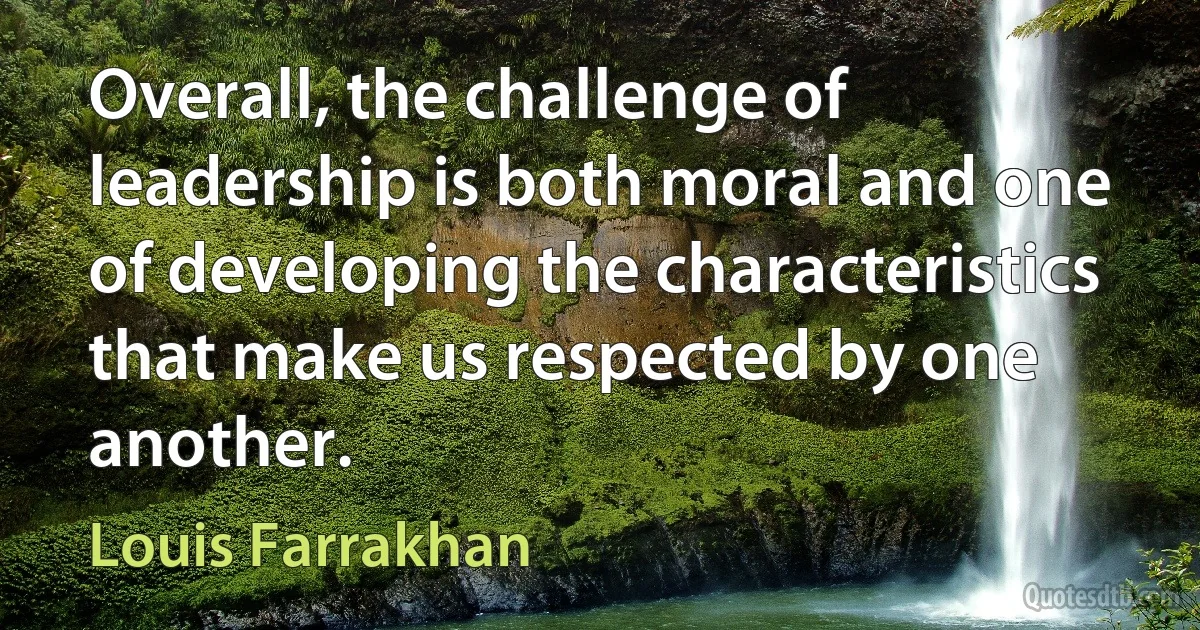 Overall, the challenge of leadership is both moral and one of developing the characteristics that make us respected by one another. (Louis Farrakhan)