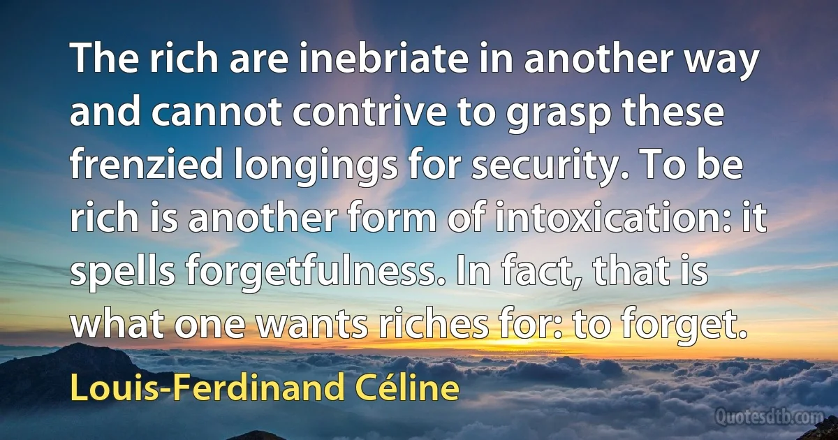 The rich are inebriate in another way and cannot contrive to grasp these frenzied longings for security. To be rich is another form of intoxication: it spells forgetfulness. In fact, that is what one wants riches for: to forget. (Louis-Ferdinand Céline)