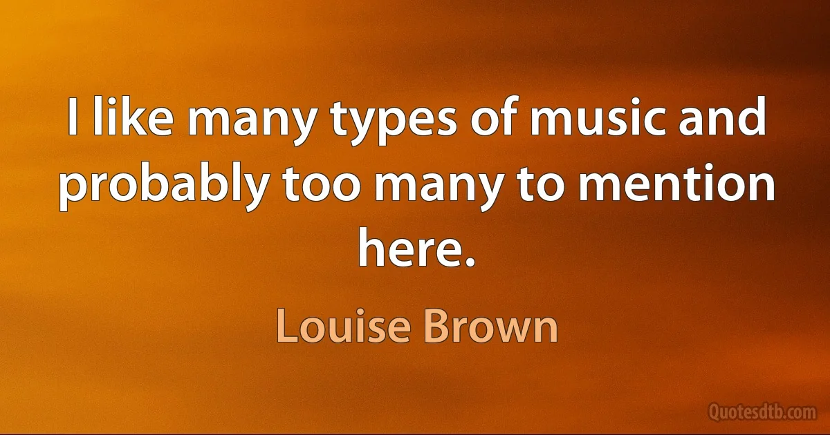 I like many types of music and probably too many to mention here. (Louise Brown)