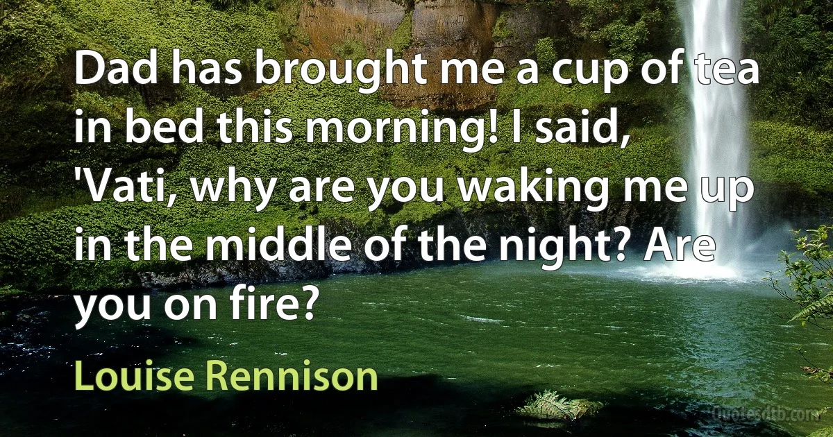 Dad has brought me a cup of tea in bed this morning! I said, 'Vati, why are you waking me up in the middle of the night? Are you on fire? (Louise Rennison)