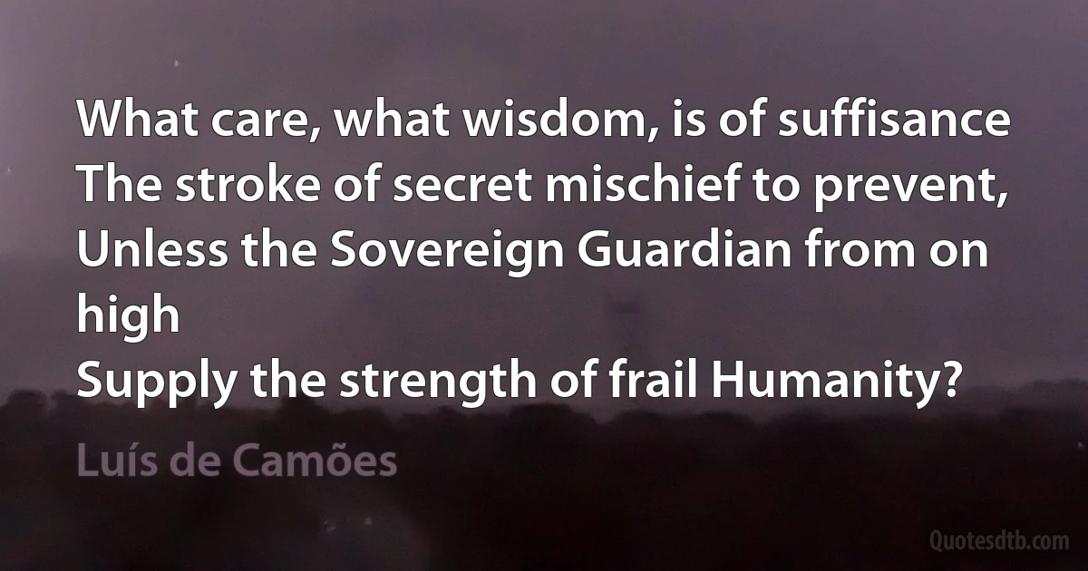 What care, what wisdom, is of suffisance
The stroke of secret mischief to prevent,
Unless the Sovereign Guardian from on high
Supply the strength of frail Humanity? (Luís de Camões)