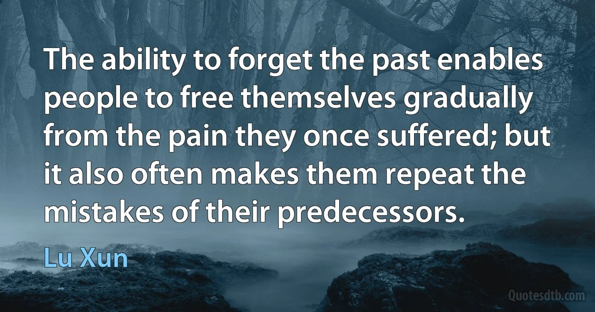 The ability to forget the past enables people to free themselves gradually from the pain they once suffered; but it also often makes them repeat the mistakes of their predecessors. (Lu Xun)