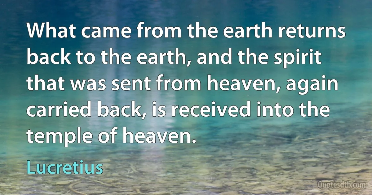 What came from the earth returns back to the earth, and the spirit that was sent from heaven, again carried back, is received into the temple of heaven. (Lucretius)