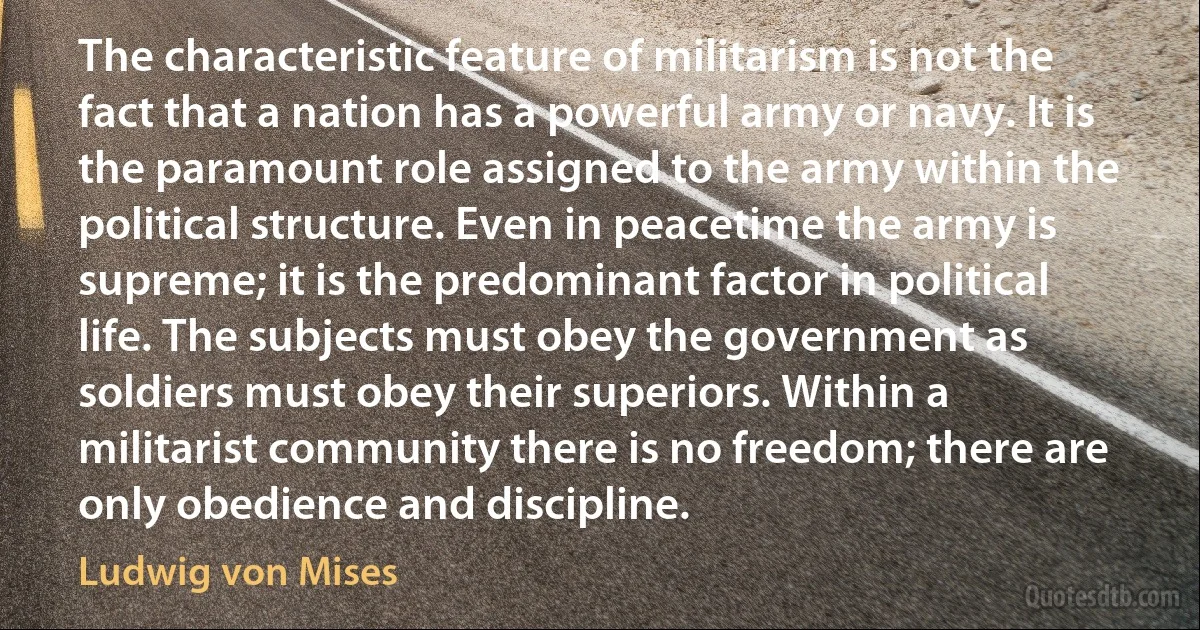 The characteristic feature of militarism is not the fact that a nation has a powerful army or navy. It is the paramount role assigned to the army within the political structure. Even in peacetime the army is supreme; it is the predominant factor in political life. The subjects must obey the government as soldiers must obey their superiors. Within a militarist community there is no freedom; there are only obedience and discipline. (Ludwig von Mises)