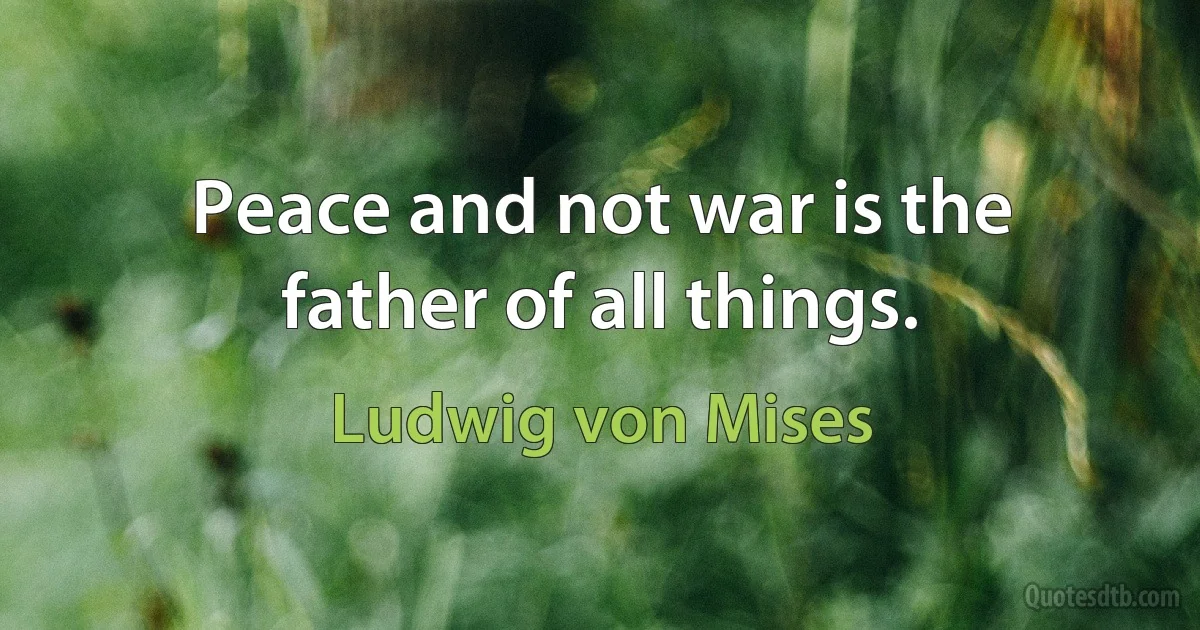 Peace and not war is the father of all things. (Ludwig von Mises)