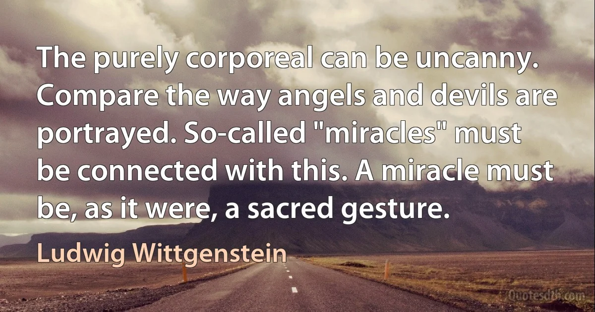 The purely corporeal can be uncanny. Compare the way angels and devils are portrayed. So-called "miracles" must be connected with this. A miracle must be, as it were, a sacred gesture. (Ludwig Wittgenstein)