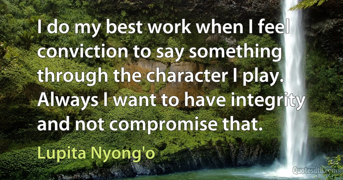 I do my best work when I feel conviction to say something through the character I play. Always I want to have integrity and not compromise that. (Lupita Nyong'o)