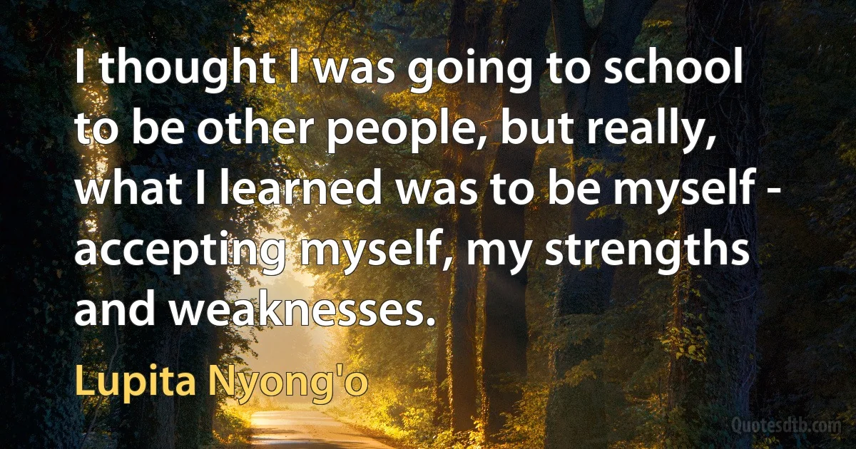 I thought I was going to school to be other people, but really, what I learned was to be myself - accepting myself, my strengths and weaknesses. (Lupita Nyong'o)