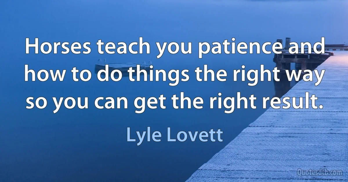 Horses teach you patience and how to do things the right way so you can get the right result. (Lyle Lovett)