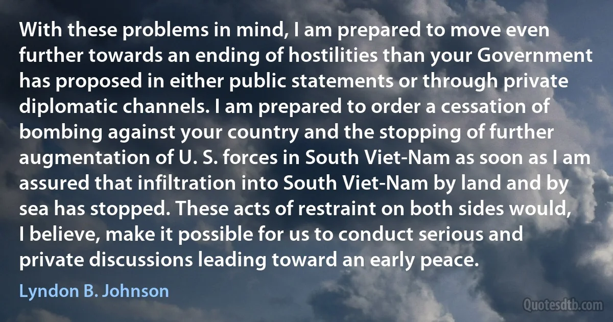 With these problems in mind, I am prepared to move even further towards an ending of hostilities than your Government has proposed in either public statements or through private diplomatic channels. I am prepared to order a cessation of bombing against your country and the stopping of further augmentation of U. S. forces in South Viet-Nam as soon as I am assured that infiltration into South Viet-Nam by land and by sea has stopped. These acts of restraint on both sides would, I believe, make it possible for us to conduct serious and private discussions leading toward an early peace. (Lyndon B. Johnson)