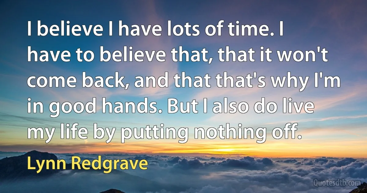 I believe I have lots of time. I have to believe that, that it won't come back, and that that's why I'm in good hands. But I also do live my life by putting nothing off. (Lynn Redgrave)