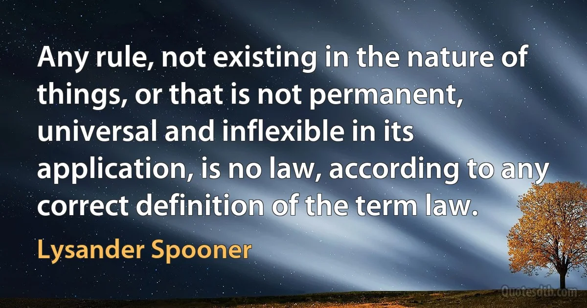 Any rule, not existing in the nature of things, or that is not permanent, universal and inflexible in its application, is no law, according to any correct definition of the term law. (Lysander Spooner)