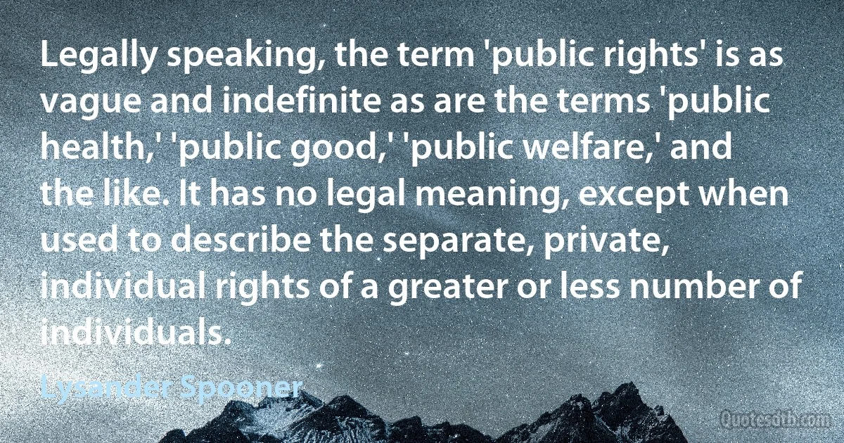 Legally speaking, the term 'public rights' is as vague and indefinite as are the terms 'public health,' 'public good,' 'public welfare,' and the like. It has no legal meaning, except when used to describe the separate, private, individual rights of a greater or less number of individuals. (Lysander Spooner)