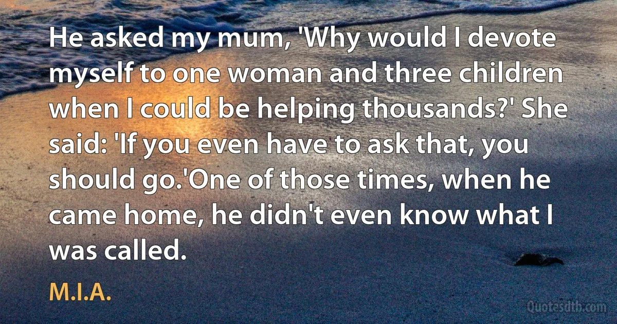 He asked my mum, 'Why would I devote myself to one woman and three children when I could be helping thousands?' She said: 'If you even have to ask that, you should go.'One of those times, when he came home, he didn't even know what I was called. (M.I.A.)