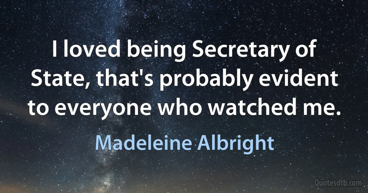 I loved being Secretary of State, that's probably evident to everyone who watched me. (Madeleine Albright)